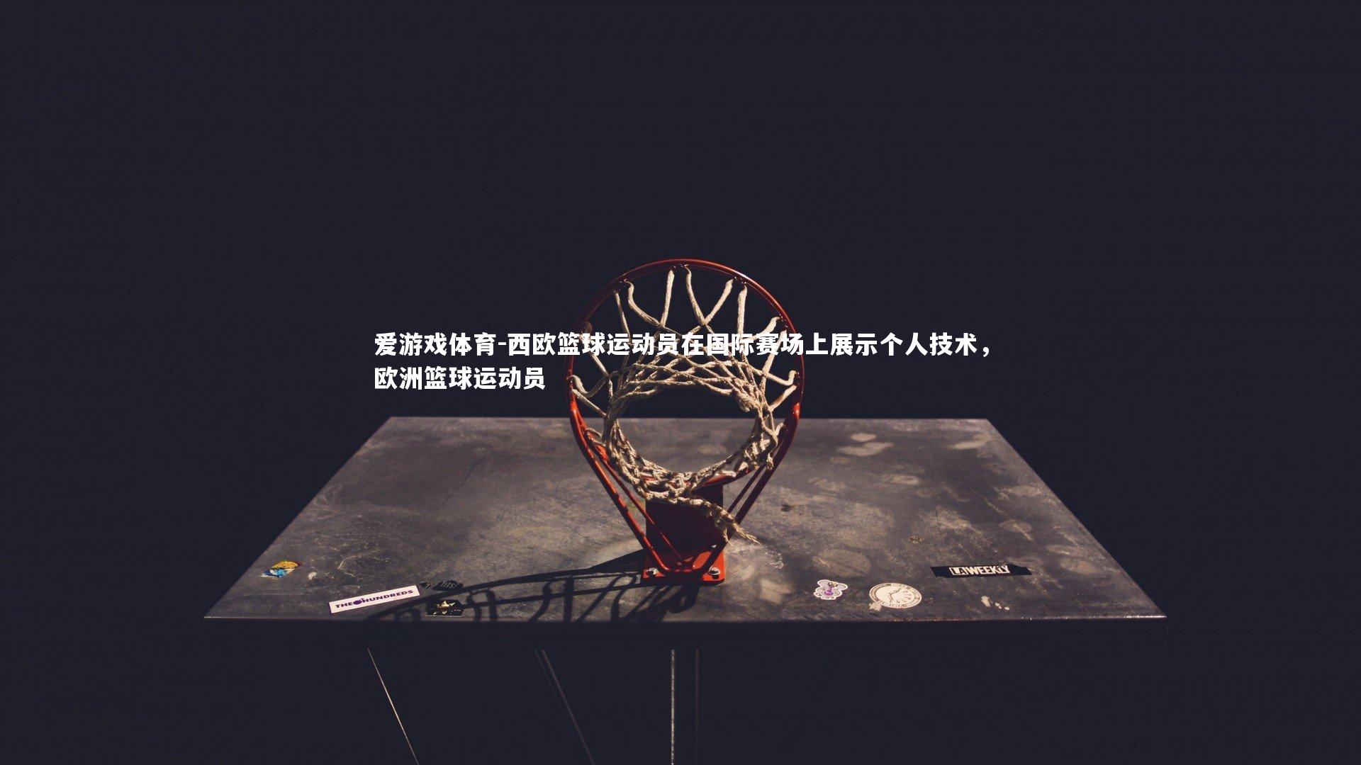 爱游戏体育-西欧篮球运动员在国际赛场上展示个人技术，欧洲篮球运动员
